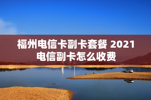 福州电信卡副卡套餐 2021电信副卡怎么收费