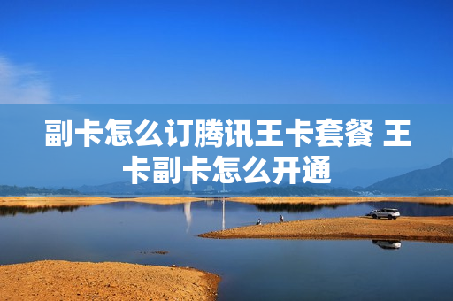 副卡怎么订腾讯王卡套餐 王卡副卡怎么开通