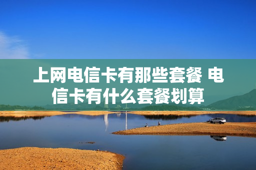 上网电信卡有那些套餐 电信卡有什么套餐划算