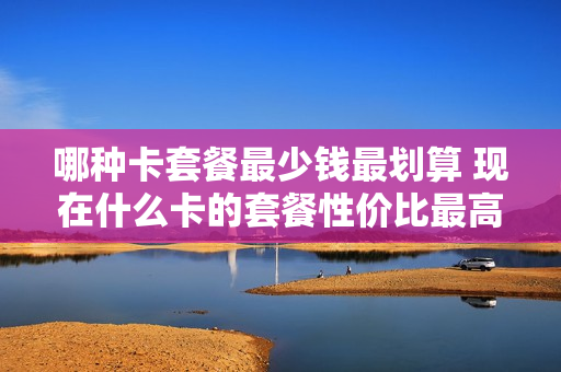 哪种卡套餐最少钱最划算 现在什么卡的套餐性价比最高