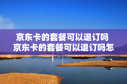 京东卡的套餐可以退订吗 京东卡的套餐可以退订吗怎么退