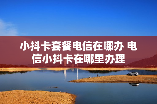 小抖卡套餐电信在哪办 电信小抖卡在哪里办理