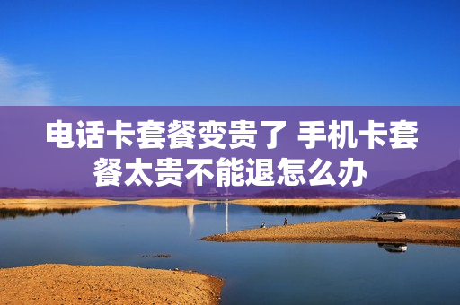 电话卡套餐变贵了 手机卡套餐太贵不能退怎么办