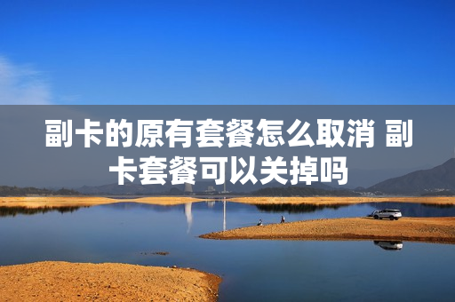 副卡的原有套餐怎么取消 副卡套餐可以关掉吗