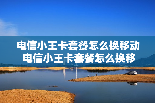 电信小王卡套餐怎么换移动 电信小王卡套餐怎么换移动套餐