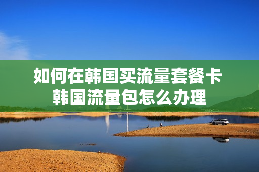 如何在韩国买流量套餐卡 韩国流量包怎么办理