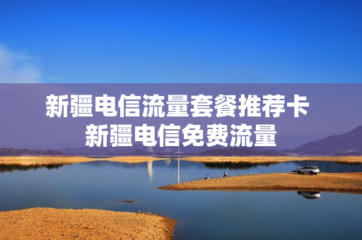 新疆电信流量套餐推荐卡 新疆电信免费流量