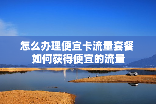 怎么办理便宜卡流量套餐 如何获得便宜的流量