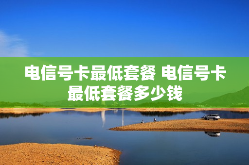电信号卡最低套餐 电信号卡最低套餐多少钱
