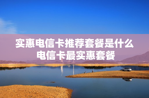 实惠电信卡推荐套餐是什么 电信卡最实惠套餐