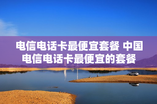 电信电话卡最便宜套餐 中国电信电话卡最便宜的套餐