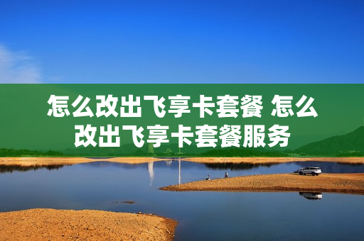 怎么改出飞享卡套餐 怎么改出飞享卡套餐服务