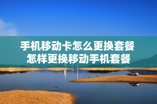 手机移动卡怎么更换套餐 怎样更换移动手机套餐