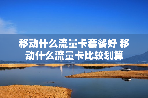 移动什么流量卡套餐好 移动什么流量卡比较划算