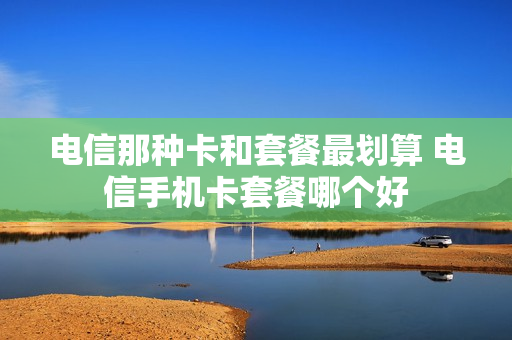 电信那种卡和套餐最划算 电信手机卡套餐哪个好