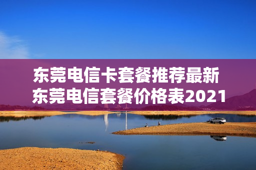 东莞电信卡套餐推荐最新 东莞电信套餐价格表2021
