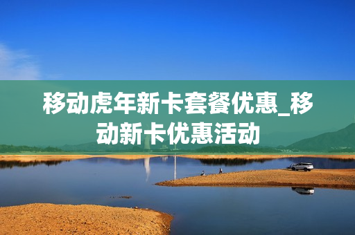 移动虎年新卡套餐优惠_移动新卡优惠活动