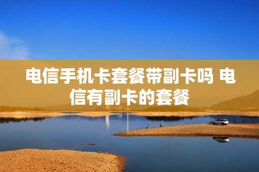 电信手机卡套餐带副卡吗 电信有副卡的套餐