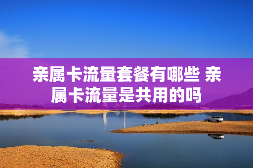 亲属卡流量套餐有哪些 亲属卡流量是共用的吗