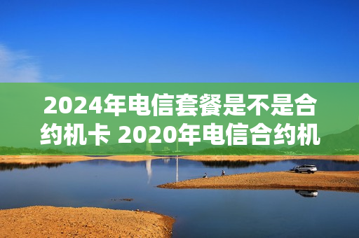 2024年电信套餐是不是合约机卡 2020年电信合约机