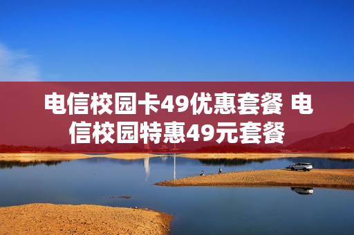 电信校园卡49优惠套餐 电信校园特惠49元套餐