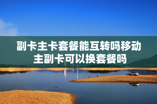 副卡主卡套餐能互转吗移动 主副卡可以换套餐吗