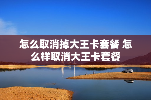 怎么取消掉大王卡套餐 怎么样取消大王卡套餐