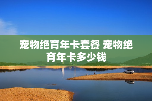 宠物绝育年卡套餐 宠物绝育年卡多少钱