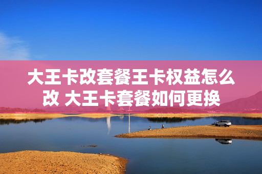 大王卡改套餐王卡权益怎么改 大王卡套餐如何更换