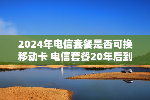 2024年电信套餐是否可换移动卡 电信套餐20年后到期怎么办