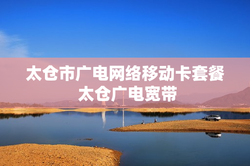 太仓市广电网络移动卡套餐 太仓广电宽带