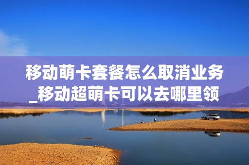 移动萌卡套餐怎么取消业务_移动超萌卡可以去哪里领吗