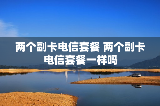 两个副卡电信套餐 两个副卡电信套餐一样吗