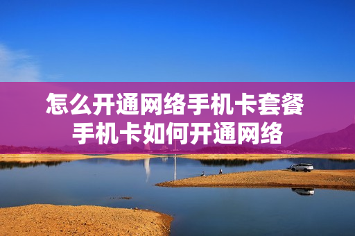 怎么开通网络手机卡套餐 手机卡如何开通网络