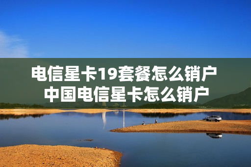 电信星卡19套餐怎么销户 中国电信星卡怎么销户
