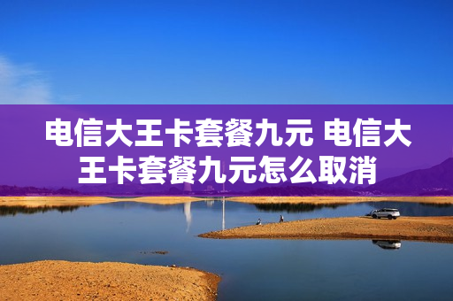 电信大王卡套餐九元 电信大王卡套餐九元怎么取消