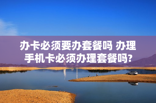 办卡必须要办套餐吗 办理手机卡必须办理套餐吗?