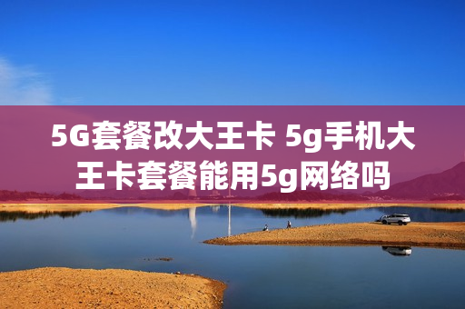 5G套餐改大王卡 5g手机大王卡套餐能用5g网络吗