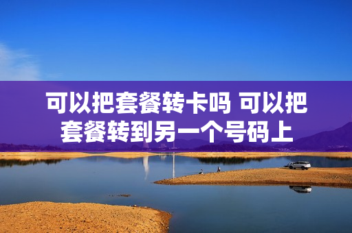 可以把套餐转卡吗 可以把套餐转到另一个号码上
