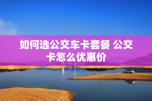 如何选公交车卡套餐 公交卡怎么优惠价