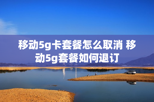 移动5g卡套餐怎么取消 移动5g套餐如何退订