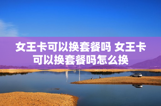 女王卡可以换套餐吗 女王卡可以换套餐吗怎么换