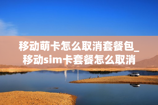 移动萌卡怎么取消套餐包_移动sim卡套餐怎么取消
