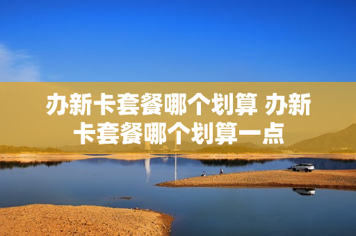 办新卡套餐哪个划算 办新卡套餐哪个划算一点