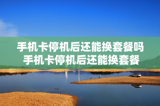 手机卡停机后还能换套餐吗 手机卡停机后还能换套餐吗怎么办