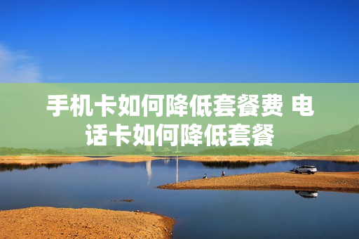 手机卡如何降低套餐费 电话卡如何降低套餐
