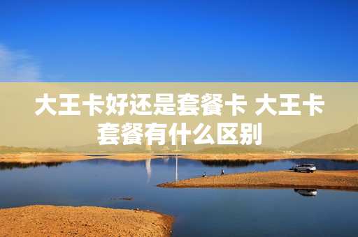 大王卡好还是套餐卡 大王卡套餐有什么区别