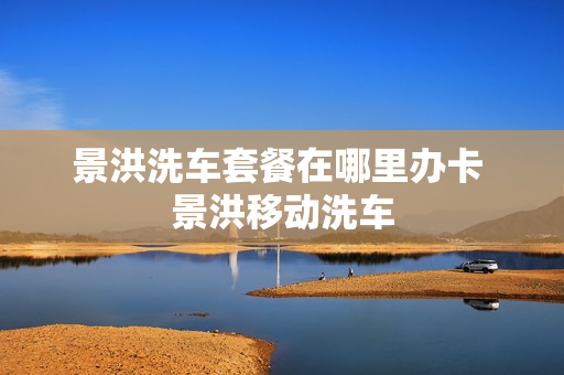 景洪洗车套餐在哪里办卡 景洪移动洗车