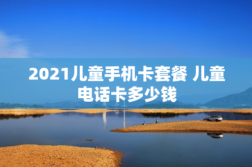 2021儿童手机卡套餐 儿童电话卡多少钱