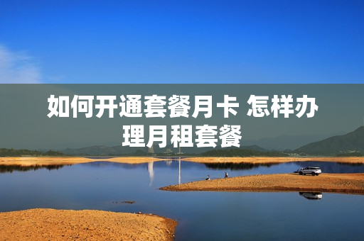 如何开通套餐月卡 怎样办理月租套餐